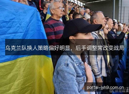 乌克兰队换人策略偏好明显，后手调整常改变战局